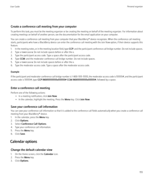 Page 157Create a conference call meeting from your computer
To perform this task, you must be the meeting organizer or be creating the meeting on behalf of the meeting organizer. For information about
creating meetings on behalf of another person, see the documentation for the email application on your computer.
You can create a conference call meeting from your computer that your BlackBerry® device recognizes. When the conference call meeting
starts, participants who have a BlackBerry device can enter the...