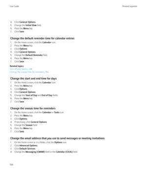 Page 1584. Click General Options .
5. Change the  Initial View field.
6. Press the  Menu key.
7. Click  Save.
Change the default reminder time for calendar entries
1. On the Home screen, click the  Calendar icon.
2. Press the  Menu key.
3. Click  Options.
4. Click  General Options .
5. Change the  Default Reminder  field.
6. Press the  Menu key.
7. Click  Save.
Related topics
Turn off your device, 248
Change the snooze time for reminders, 156
Change the start and end time for days
1. On the Home screen, click...