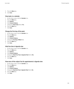 Page 1595. Press the Menu key.
6. Click  Save.
View tasks in a calendar
1. On the Home screen, click the  Calendar icon.
2. Press the  Menu key.
3. Click  Options.
4. Click  General Options .
5. Change the  Show Tasks field to Yes.
6. Press the  Menu key.
7. Click  Save.
Change the first day of the week
1. On the Home screen, click the  Calendar icon.
2. Press the  Menu key.
3. Click  Options.
4. Click  General Options .
5. Change the  First Day of Week  field.
6. Press the  Menu key.
7. Click  Save.
Hide free...