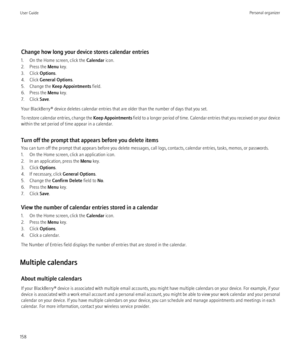 Page 160Change how long your device stores calendar entries
1. On the Home screen, click the  Calendar icon.
2. Press the  Menu key.
3. Click  Options.
4. Click  General Options .
5. Change the  Keep Appointments  field.
6. Press the  Menu key.
7. Click  Save.
Your BlackBerry® device deletes calendar entries that are older than the number of days that you set.
To restore calendar entries, change the  Keep Appointments field to a longer period of time. Calendar entries that you received on your device
within the...