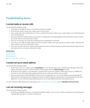 Page 17Troubleshooting basics
I cannot make or receive calls Try performing the following actions: • Verify that your BlackBerry® device is connected to the wireless network.
• Verify that your wireless service plan includes phone or voice services.
• If you cannot make calls and fixed dialing is turned on, verify that the phone number for your contact appears in your fixed dialing list
or turn off fixed dialing.
• If you have traveled to another country and you have not changed your smart-dialing options, dial...