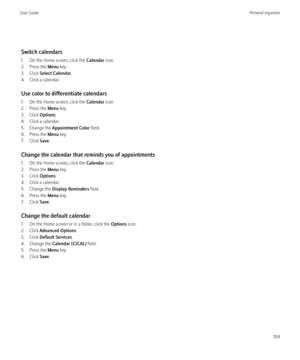Page 161Switch calendars
1. On the Home screen, click the  Calendar icon.
2. Press the  Menu key.
3. Click  Select Calendar .
4. Click a calendar.
Use color to differentiate calendars
1. On the Home screen, click the  Calendar icon.
2. Press the  Menu key.
3. Click  Options.
4. Click a calendar.
5. Change the  Appointment Color  field.
6. Press the  Menu key.
7. Click  Save.
Change the calendar that reminds you of appointments
1. On the Home screen, click the  Calendar icon.
2. Press the  Menu key.
3. Click...
