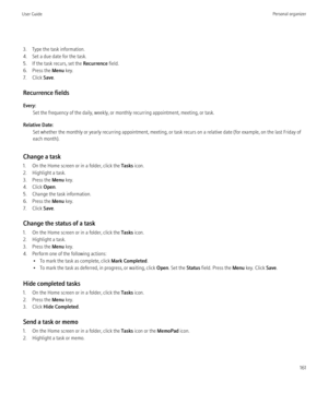 Page 1633. Type the task information.
4. Set a due date for the task.
5. If the task recurs, set the  Recurrence field.
6. Press the  Menu key.
7. Click  Save.
Recurrence fields
Every: Set the frequency of the daily, weekly, or monthly recurring appointment, meeting, or task.
Relative Date: Set whether the monthly or yearly recurring appointment, meeting, or task recurs on a relative date (for example, on the last Friday of
each month).
Change a task
1. On the Home screen or in a folder, click the  Tasks icon....