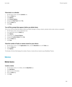 Page 165View tasks in a calendar
1. On the Home screen, click the  Calendar icon.
2. Press the  Menu key.
3. Click  Options.
4. Click  General Options .
5. Change the  Show Tasks field to Yes.
6. Press the  Menu key.
7. Click  Save.
Turn off the prompt that appears before you delete items
You can turn off the prompt that appears before you delete messages, call logs, contacts, calendar entries, tasks, memos, or passwords.
1. On the Home screen, click an application icon.
2. In an application, press the  Menu...