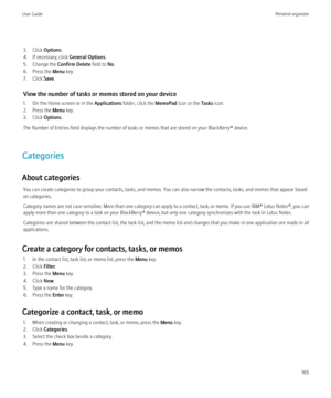 Page 1673. Click Options.
4. If necessary, click  General Options.
5. Change the  Confirm Delete field to No.
6. Press the  Menu key.
7. Click  Save.
View the number of tasks or memos stored on your device
1. On the Home screen or in the  Applications folder, click the  MemoPad icon or the  Tasks icon.
2. Press the  Menu key.
3. Click  Options.
The Number of Entries field displays the number of tasks or memos that are stored on your BlackBerry® device.
Categories
About categories You can create categories to...
