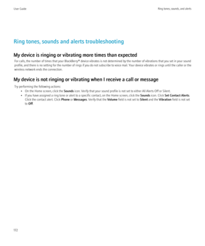 Page 174Ring tones, sounds and alerts troubleshooting
My device is ringing or vibrating more times than expected For calls, the number of times that your BlackBerry® device vibrates is not determined by the number of vibrations that you set in your sound
profile, and there is no setting for the number of rings if you do not subscribe to voice mail. Your device vibrates or rings until the caller or the
wireless network ends the connection.
My device is not ringing or vibrating when I receive a call or message Try...