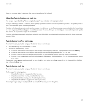 Page 177If you are using your device in landscape view, you can type using the full keyboard.
About SureType technology and multi-tap
You can type on your BlackBerry® device using the SureType® input method or multi-tap input method.
SureType technology combines a traditional phone-style key layout with a familiar computer-style letter layout that is designed to provide a
quick and comfortable typing and dialing experience.
SureType technology is designed to predict words as you type them. When you use SureType...