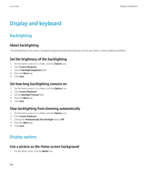 Page 188Display and keyboard
Backlighting
About backlighting The backlighting for the screen is designed to adjust automatically so that you can use your device in various lighting conditions.
Set the brightness of the backlighting 1. On the Home screen or in a folder, click the  Options icon.
2. Click  Screen/Keyboard .
3. Set the  Backlight Brightness  field.
4. Press the  Menu key.
5. Click  Save.
Set how long backlighting remains on 1. On the Home screen or in a folder, click the  Options icon.
2. Click...