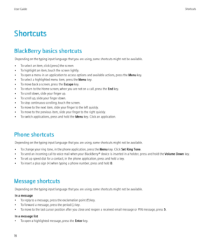 Page 20Shortcuts
BlackBerry basics shortcuts Depending on the typing input language that you are using, some shortcuts might not be available.
• To select an item, click (press) the screen.
• To highlight an item, touch the screen lightly.
• To open a menu in an application to access options and available actions, press the  Menu key.
• To select a highlighted menu item, press the  Menu key.
• To move back a screen, press the  Escape key.
• To return to the Home screen, when you are not on a call, press the...