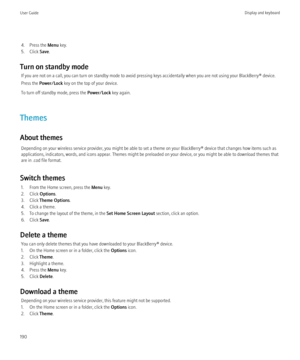 Page 1924. Press the Menu key.
5. Click  Save.
Turn on standby mode If you are not on a call, you can turn on standby mode to avoid pressing keys accidentally when you are not using your BlackBerry® device.
Press the  Power/Lock  key on the top of your device.
To turn off standby mode, press the  Power/Lock key again.
Themes
About themes Depending on your wireless service provider, you might be able to set a theme on your BlackBerry® device that changes how items such as
applications, indicators, words, and...
