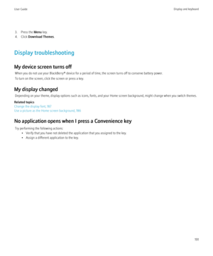 Page 1933. Press the Menu key.
4. Click  Download Themes .
Display troubleshooting
My device screen turns off When you do not use your BlackBerry® device for a period of time, the screen turns off to conserve battery power.
To turn on the screen, click the screen or press a key.
My display changed Depending on your theme, display options such as icons, fonts, and your Home screen background, might change when you switch themes.
Related topics
Change the display font, 187
Use a picture as the Home screen...