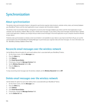 Page 198Synchronization
About synchronization The wireless data synchronization feature is designed to synchronize organizer data (contacts, calendar entries, tasks, and memos) between
your BlackBerry® device and the email application on your computer over the wireless network.
The wireless email reconciliation feature is designed to reconcile email messages between your device and the email application on your
computer over the wireless network. When you file or delete email messages on your device, these email...