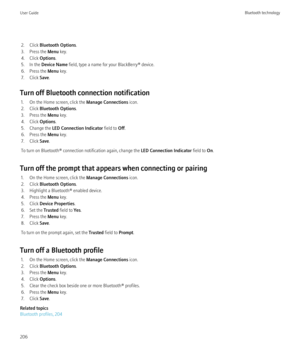 Page 2082. Click Bluetooth Options .
3. Press the  Menu key.
4. Click  Options.
5. In the  Device Name  field, type a name for your BlackBerry® device.
6. Press the  Menu key.
7. Click  Save.
Turn off Bluetooth connection notification 1. On the Home screen, click the  Manage Connections icon.
2. Click  Bluetooth Options .
3. Press the  Menu key.
4. Click  Options.
5. Change the  LED Connection Indicator  field to Off.
6. Press the  Menu key.
7. Click  Save.
To turn on Bluetooth® connection notification again,...