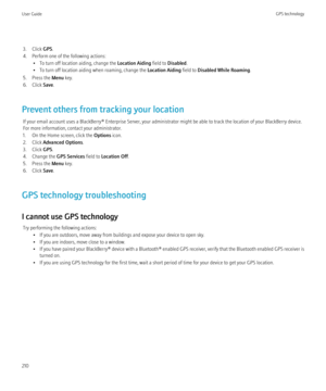 Page 2123. Click GPS.
4. Perform one of the following actions: • To turn off location aiding, change the  Location Aiding field to Disabled .
• To turn off location aiding when roaming, change the  Location Aiding field to Disabled While Roaming .
5. Press the  Menu key.
6. Click  Save.
Prevent others from tracking your location If your email account uses a BlackBerry® Enterprise Server, your administrator might be able to track the location of your BlackBerry device.
For more information, contact your...