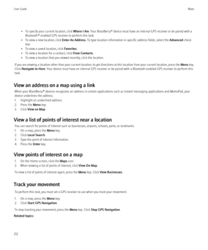 Page 214• To specify your current location, click Where I Am. Your BlackBerry® device must have an internal GPS receiver or be paired with a
Bluetooth® enabled GPS receiver to perform this task.
• To view a new location, click  Enter An Address. To type location information in specific address fields, select the  Advanced check
box.
• To view a saved location, click  Favorites.
• To view a location for a contact, click  From Contacts.
• To view a location that you viewed recently, click the location.
If you are...