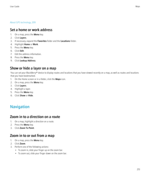 Page 215About GPS technology, 209
Set a home or work address 1. On a map, press the  Menu key.
2. Click  Layers.
3. If necessary, expand the  Favorites folder and the  Locations folder.
4. Highlight  Home or Work .
5. Press the  Menu key.
6. Click  Edit.
7. Edit the address information.
8. Press the  Menu key.
9. Click  Lookup Address .
Show or hide a layer on a map You can set your BlackBerry® device to display routes and locations that you have viewed recently on a map, as well as routes and locations
that you...