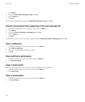 Page 2242. Click Options.
3. Change the  Vibrate When Receiving a Ping  field to No.
4. Press the  Menu key.
5. Click  Save.
To turn on ping vibration again, change the  Vibrate When Receiving a Ping field to Yes.
Prevent conversations from appearing in the main message list 1. In BlackBerry® Messenger, on the Contact list screen, press the  Menu key.
2. Click  Options.
3. Change the  Show Conversations in Message List  field to No.
4. Press the  Menu key.
5. Click  Save.
To view conversations in the main...