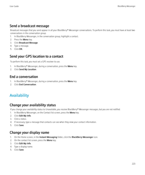 Page 225Send a broadcast messageBroadcast messages that you send appear in all your BlackBerry® Messenger conversations. To perform this task, you must have at least two
conversations in the conversation group.
1. In BlackBerry Messenger, in the conversation group, highlight a contact.
2. Press the  Menu key.
3. Click  Broadcast Message .
4. Type a message.
5. Click  OK.
Send your GPS location to a contact To perform this task, you must set a GPS receiver to use.
1. In BlackBerry® Messenger, during a...