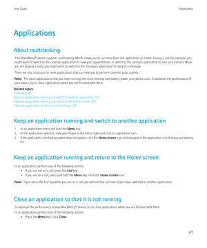 Page 227Applications
About multitasking Your BlackBerry® device supports multitasking, which allows you to run more than one application at a time. During a call, for example, you
might want to switch to the calendar application to view your appointments or switch to the contacts application to look up a contact. While
you are playing a song, you might want to switch to the messages application to reply to a message.
There are also shortcuts for most applications that can help you to perform common tasks...