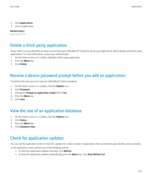 Page 2292. Click Applications .
3. Click an application.
Related topics
Legal notice, 313
Delete a third-party application If your device is associated with an email account that uses a  BlackBerry® Enterprise Server, you might not be able to delete some third-party
applications. For more information, contact your administrator.
1. On the Home screen or in a folder, highlight a third-party application.
2. Press the  Menu key.
3. Click  Delete.
Receive a device password prompt before you add an application To...