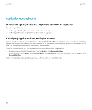 Page 230Application troubleshooting
I cannot add, update, or return to the previous version of an application Try performing the following actions:
• Verify that your BlackBerry® device is connected to the wireless network.
• Verify that your device has enough memory to add or update the application.
A third-party application is not working as expected If you are trying to use a third-party application that was not designed for  BlackBerry® devices with a touch screen, you can turn on compatibility
mode to allow...