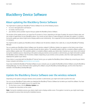 Page 231BlackBerry Device Software
About updating the BlackBerry Device Software You might want to update your BlackBerry® Device Software for one of the following reasons:
• to access new applications and features
• to resolve a technical issue
• your wireless service provider requires that you update the BlackBerry Device Software.
The duration of the update process can range from 15 minutes to 2 hours, depending on the type of update, the amount of device data, and
the number of applications on your...