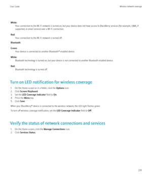 Page 237White:Your connection to the Wi-Fi network is turned on, but your device does not have access to BlackBerry services (for example, UMA, if
supported, or email service) over a Wi-Fi connection.
Red: Your connection to the Wi-Fi network is turned off.
Bluetooth
Green: Your device is connected to another Bluetooth® enabled device.
White: Bluetooth technology is turned on, but your device is not connected to another Bluetooth enabled device.
Red: Bluetooth technology is turned off.
Turn on LED notification...