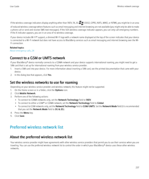 Page 239If the wireless coverage indicators display anything other than 1XEV, 1X, 3G , EDGE, GPRS, NXTL, MIKE, or NTWK, you might be in an area
of reduced wireless coverage where features such as email messaging and internet browsing are not available (you might only be able to make
a phone call or send and receive SMS text messages). If the SOS wireless coverage indicator appears, you can only call emergency numbers.
If the X indicator appears, you are in an area of no wireless coverage.
If your device includes...