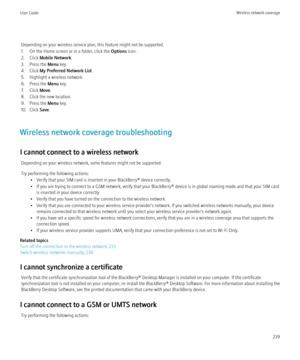 Page 241Depending on your wireless service plan, this feature might not be supported.
1. On the Home screen or in a folder, click the  Options icon.
2. Click  Mobile Network .
3. Press the  Menu key.
4. Click  My Preferred Network List .
5. Highlight a wireless network.
6. Press the  Menu key.
7. Click  Move.
8. Click the new location.
9. Press the  Menu key.
10. Click  Save.
Wireless network coverage troubleshooting
I cannot connect to a wireless network Depending on your wireless network, some features might...