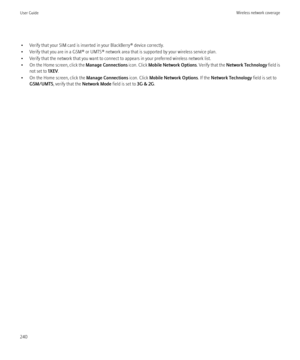 Page 242• Verify that your SIM card is inserted in your BlackBerry® device correctly.
• Verify that you are in a GSM® or UMTS® network area that is supported by your wireless service plan.
• Verify that the network that you want to connect to appears in your preferred wireless network list.
• On the Home screen, click the  Manage Connections icon. Click Mobile Network Options . Verify that the Network Technology  field is
not set to  1XEV.
• On the Home screen, click the  Manage Connections icon. Click Mobile...