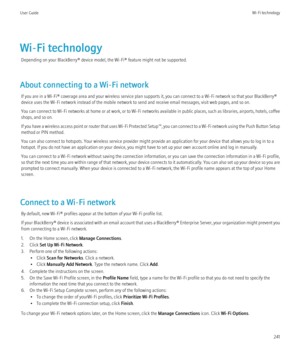 Page 243Wi-Fi technologyDepending on your BlackBerry® device model, the Wi-Fi® feature might not be supported.
About connecting to a Wi-Fi network If you are in a Wi-Fi® coverage area and your wireless service plan supports it, you can connect to a Wi-Fi network so that your BlackBerry®
device uses the Wi-Fi network instead of the mobile network to send and receive email messages, visit web pages, and so on.
You can connect to Wi-Fi networks at home or at work, or to Wi-Fi networks available in public places,...