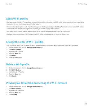 Page 245About Wi-Fi profilesWhen you connect to a Wi-Fi® network, you can save the connection information in a Wi-Fi profile so that you do not need to specify the
information the next time that you connect to that network.
The Connection Mode option in a Wi-Fi profile allows you set whether you want your BlackBerry® device to connect to the Wi-Fi network
automatically or to prompt you to log in manually when you are within range of that network.
Your device tries to connect to Wi-Fi networks based on the order...