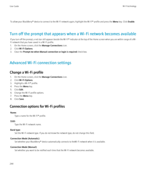 Page 246To allow your BlackBerry® device to connect to the Wi-Fi network again, highlight the Wi-Fi® profile and press the Menu key. Click  Enable.
Turn off the prompt that appears when a Wi-Fi network becomes available If you turn off the prompt, a red star still appears beside the  Wi-Fi® indicator at the top of the Home screen when you are within range of a Wi-
Fi network that you have saved in a Wi-Fi profile.
1. On the Home screen, click the  Manage Connections icon.
2. Click  Wi-Fi Options .
3. Clear the...