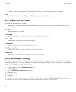 Page 248If necessary, type the server SAN that your device should use to verify that it is connecting to the correct Wi-Fi network.
IMSI: If your SIM card has more than one IMSI, set the IMSI that you use to connect to the Wi-Fi network.
Wi-Fi profile IP and DNS options Automatically obtain IP address and DNS: Set whether your BlackBerry® device receives a routable IP address, a subnet mask, DNS settings, and a gateway address from the Wi-
Fi® network.
IP Address: Type the IP address for your device.
Subnet...