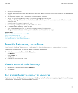 Page 251• Charge your device regularly.
• Keep your battery connections clean. Every few months, use a cotton swab or dry cloth to clean the metal contacts on the battery and the
device.
• Set backlighting to remain on for a shorter period of time and lower its brightness.
• Turn off the connection to a wireless network when you are not in a wireless coverage area.
• Switch your vibrating notifications to sound notifications or LED notifications, lower the volume of your sound notifications, or select a shorter...