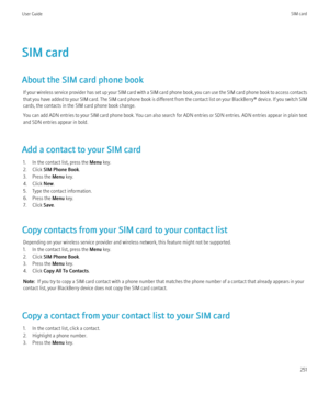 Page 253SIM card
About the SIM card phone book If your wireless service provider has set up your SIM card with a SIM card phone book, you can use the SIM card phone book to access contacts
that you have added to your SIM card. The SIM card phone book is different from the contact list on your  BlackBerry® device. If you switch SIM
cards, the contacts in the SIM card phone book change.
You can add ADN entries to your SIM card phone book. You can also search for ADN entries or SDN entries. ADN entries appear in...