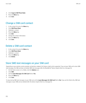 Page 2544. Click Copy to SIM Phone Book .
5. Press the  Menu key.
6. Click  Save.
Change a SIM card contact 1. In the contact list, press the  Menu key.
2. Click  SIM Phone Book .
3. Highlight a contact.
4. Press the  Menu key.
5. Click  Edit.
6. Change the contact information.
7. Press the  Menu key.
8. Click  Save.
Delete a SIM card contact 1. In the contact list, press the  Menu key.
2. Click  SIM Phone Book .
3. Highlight a contact.
4. Press the  Menu key.
5. Click  Delete.
Store SMS text messages on your...