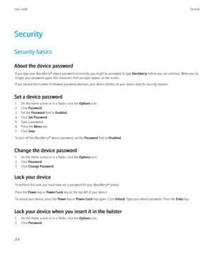 Page 256Security
Security basics
About the device password If you type your BlackBerry® device password incorrectly, you might be prompted to type  blackberry before you can continue. When you try
to type your password again, the characters that you type appear on the screen.
If you exceed the number of allowed password attempts, your device deletes all your device data for security reasons.
Set a device password 1. On the Home screen or in a folder, click the  Options icon.
2. Click  Password .
3. Set the...