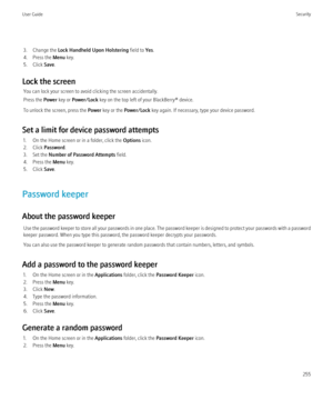 Page 2573. Change the Lock Handheld Upon Holstering  field to Yes.
4. Press the  Menu key.
5. Click  Save.
Lock the screen You can lock your screen to avoid clicking the screen accidentally.
Press the  Power key or  Power/Lock  key on the top left of your BlackBerry® device.
To unlock the screen, press the  Power key or the  Power/Lock  key again. If necessary, type your device password.
Set a limit for device password attempts 1. On the Home screen or in a folder, click the  Options icon.
2. Click  Password ....