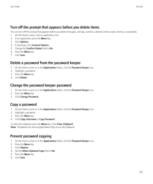 Page 259Turn off the prompt that appears before you delete itemsYou can turn off the prompt that appears before you delete messages, call logs, contacts, calendar entries, tasks, memos, or passwords.
1. On the Home screen, click an application icon.
2. In an application, press the  Menu key.
3. Click  Options.
4. If necessary, click  General Options.
5. Change the  Confirm Delete field to No.
6. Press the  Menu key.
7. Click  Save.
Delete a password from the password keeper 1. On the Home screen or in the...