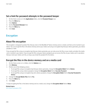 Page 260Set a limit for password attempts in the password keeper1. On the Home screen or in the  Applications folder, click the  Password Keeper  icon.
2. Press the  Menu key.
3. Click  Options.
4. Set the  Password Attempts  field.
5. Press the  Menu key.
6. Click  Save.
Encryption
About file encryption File encryption is designed to protect files that you store in the BlackBerry® device memory and on a media card that can be inserted in your
device. You can encrypt the files in the device memory and on your...