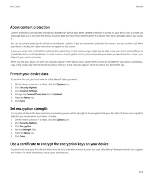 Page 261About content protectionContent protection is designed to encrypt your  BlackBerry® device data. When content protection is turned on, your device uses a private key
to encrypt data as it is stored on the device, including data that your device receives when it is locked. Your device decrypts data as you access
it.
You can set content protection to include or exclude your contacts. If you turn on content protection for contacts and you receive a call when
your device is locked, the caller name does not...