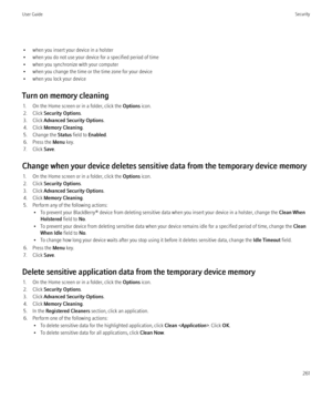 Page 263• when you insert your device in a holster
• when you do not use your device for a specified period of time
• when you synchronize with your computer
• when you change the time or the time zone for your device
• when you lock your device
Turn on memory cleaning 1. On the Home screen or in a folder, click the  Options icon.
2. Click  Security Options .
3. Click  Advanced Security Options .
4. Click  Memory Cleaning .
5. Change the  Status field to  Enabled .
6. Press the  Menu key.
7. Click  Save.
Change...