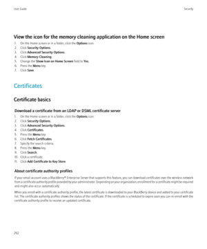 Page 264View the icon for the memory cleaning application on the Home screen1. On the Home screen or in a folder, click the  Options icon.
2. Click  Security Options .
3. Click  Advanced Security Options .
4. Click  Memory Cleaning .
5. Change the  Show Icon on Home Screen  field to Yes.
6. Press the  Menu key.
7. Click  Save.
Certificates
Certificate basics Download a certificate from an LDAP or DSML certificate server
1. On the Home screen or in a folder, click the  Options icon.
2. Click  Security Options ....