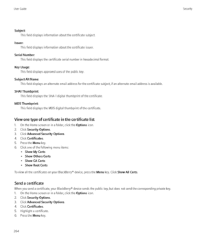 Page 266Subject:This field displays information about the certificate subject.
Issuer: This field displays information about the certificate issuer.
Serial Number: This field displays the certificate serial number in hexadecimal format.
Key Usage: This field displays approved uses of the public key.
Subject Alt Name: This field displays an alternate email address for the certificate subject, if an alternate email address is available.
SHA1 Thumbprint: This field displays the SHA-1 digital thumbprint of the...
