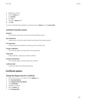 Page 2695. Highlight a certificate.
6. Press the  Menu key.
7. Click  Revoke.
8. Click  Yes.
9. Change the  Reason field.
10. Click  OK.
To cancel a certificate hold, highlight the certificate. Press the  Menu key. Click  Cancel Hold .
Certificate revocation reasons
Unknown: The revocation reason does not match any of the predefined reasons.
Key Compromise: A person who is not the key subject might have discovered the private key value.
CA Compromise: Someone might have revealed the private key of the...