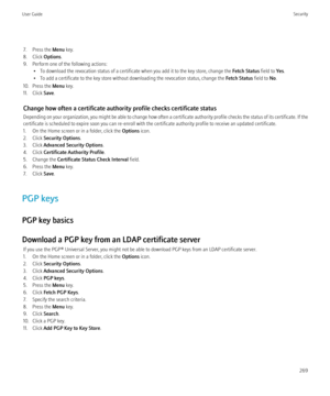 Page 2717. Press the Menu key.
8. Click  Options.
9. Perform one of the following actions: • To download the revocation status of a certificate when you add it to the key store, change the  Fetch Status field to Yes.
• To add a certificate to the key store without downloading the revocation status, change the  Fetch Status field to No.
10. Press the  Menu key.
11. Click  Save.
Change how often a certificate authority profile checks certificate status
Depending on your organization, you might be able to change...