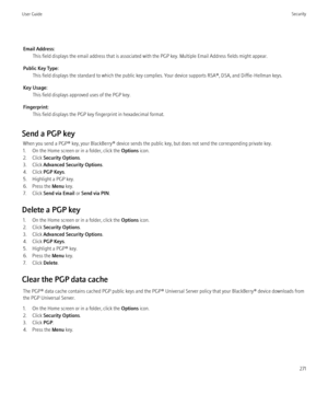 Page 273Email Address:This field displays the email address that is associated with the PGP key. Multiple Email Address fields might appear.
Public Key Type: This field displays the standard to which the public key complies. Your device supports RSA®, DSA, and Diffie-Hellman keys.
Key Usage: This field displays approved uses of the PGP key.
Fingerprint: This field displays the PGP key fingerprint in hexadecimal format.
Send a PGP key When you send a PGP® key, your BlackBerry® device sends the public key, but...