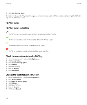 Page 2745. Click Clear Universal Cache .
The next time that you send a PGP protected message, your device downloads an updated PGP Universal Server policy and updated PGP public
keys from the PGP Universal Server.
PGP key status
PGP key status indicators
: The PGP® key has a corresponding private key that is stored on your BlackBerry® device.
:The PGP key is trusted and valid, and the revocation status of the PGP key is good.
: The revocation status of the PGP key is unknown or the key is weak.
:The PGP key is...