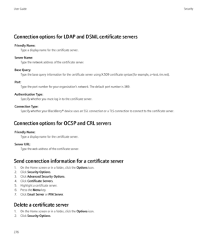 Page 278Connection options for LDAP and DSML certificate serversFriendly Name: Type a display name for the certificate server.
Server Name: Type the network address of the certificate server.
Base Query: Type the base query information for the certificate server using X.509 certificate syntax (for example, o=test.rim.net).
Port: Type the port number for your organization’s network. The default port number is 389.
Authentication Type: Specify whether you must log in to the certificate server.
Connection Type:...